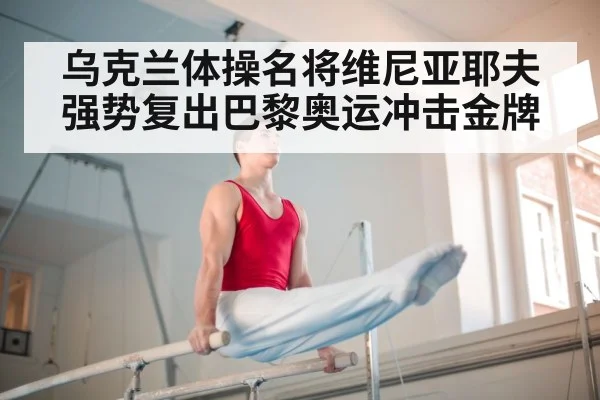 乌克兰体操名将维尼亚耶夫强势复出巴黎奥运冲击金牌