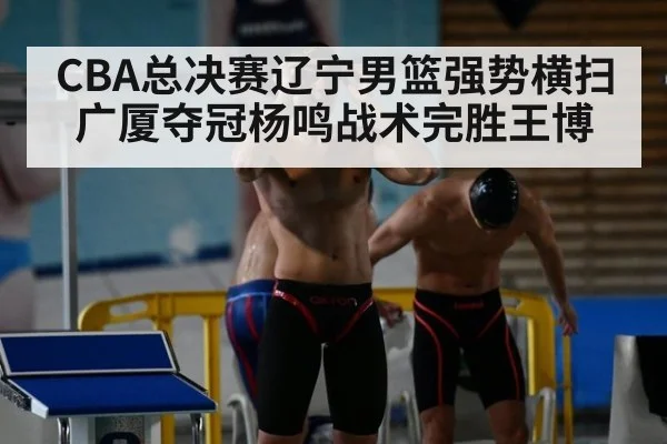 CBA总决赛辽宁男篮强势横扫广厦夺冠杨鸣战术完胜王博